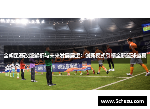 全明星赛改版解析与未来发展展望：创新模式引领全新篮球盛宴