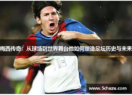 梅西传奇：从球场到世界舞台他如何塑造足坛历史与未来