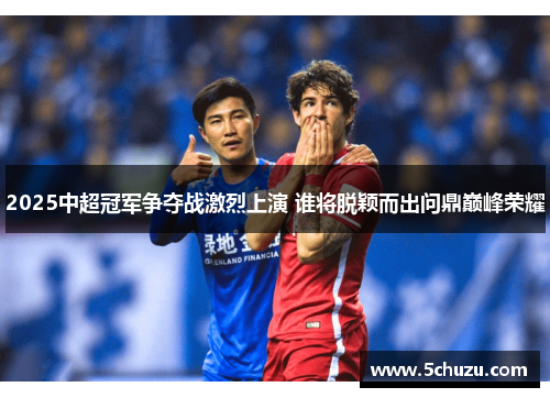 2025中超冠军争夺战激烈上演 谁将脱颖而出问鼎巅峰荣耀
