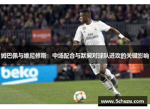 姆巴佩与维尼修斯：中场配合与默契对球队进攻的关键影响