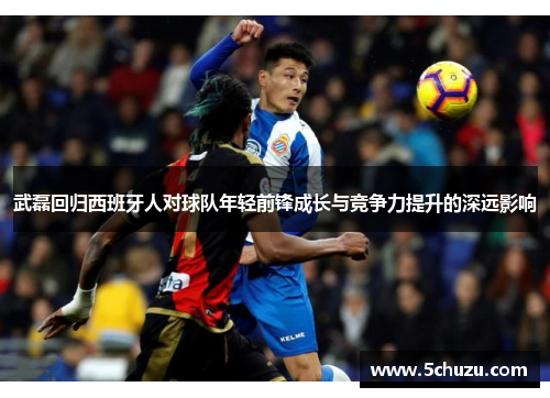 武磊回归西班牙人对球队年轻前锋成长与竞争力提升的深远影响
