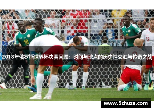 2018年俄罗斯世界杯决赛回顾：时间与地点的历史性交汇与传奇之战