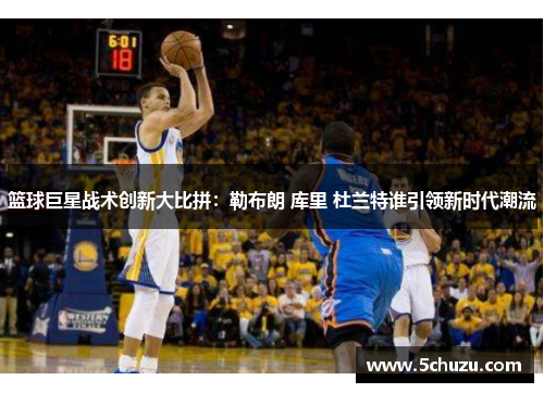 篮球巨星战术创新大比拼：勒布朗 库里 杜兰特谁引领新时代潮流