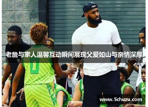 老詹与家人温馨互动瞬间展现父爱如山与亲情深厚