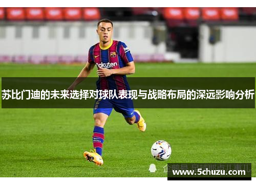 苏比门迪的未来选择对球队表现与战略布局的深远影响分析