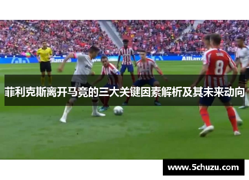 菲利克斯离开马竞的三大关键因素解析及其未来动向