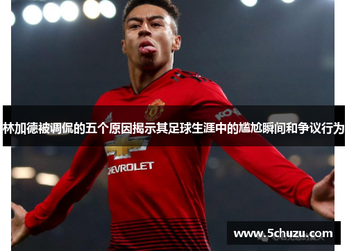 林加德被调侃的五个原因揭示其足球生涯中的尴尬瞬间和争议行为