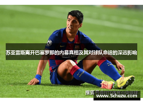 苏亚雷斯离开巴塞罗那的内幕真相及其对球队命运的深远影响