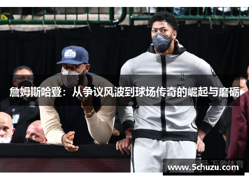 詹姆斯哈登：从争议风波到球场传奇的崛起与磨砺