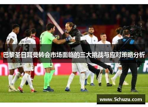 巴黎圣日耳曼转会市场面临的三大挑战与应对策略分析