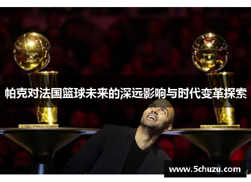 帕克对法国篮球未来的深远影响与时代变革探索