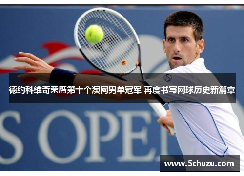 德约科维奇荣膺第十个澳网男单冠军 再度书写网球历史新篇章