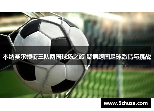 本纳赛尔领衔三队两国球场之旅 聚焦跨国足球激情与挑战
