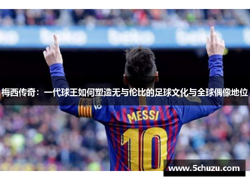 梅西传奇：一代球王如何塑造无与伦比的足球文化与全球偶像地位