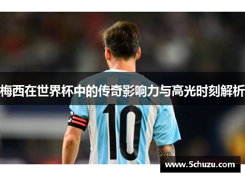 梅西在世界杯中的传奇影响力与高光时刻解析